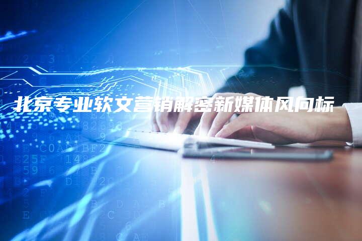北京专业软文营销解密新媒体风向标